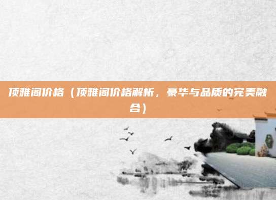 顶雅阁价格（顶雅阁价格解析，豪华与品质的完美融合）