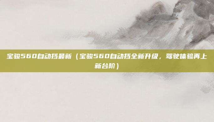 宝骏560自动挡最新（宝骏560自动挡全新升级，驾驶体验再上新台阶）