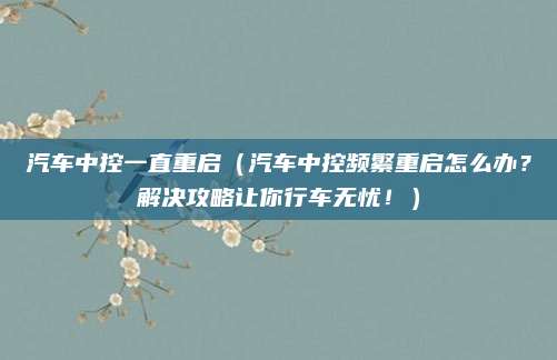 汽车中控一直重启（汽车中控频繁重启怎么办？解决攻略让你行车无忧！）