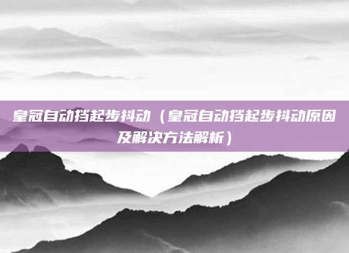 皇冠自动挡起步抖动（皇冠自动挡起步抖动原因及解决方法解析）