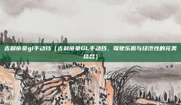 吉利帝豪gl手动挡（吉利帝豪GL手动挡，驾驶乐趣与经济性的完美结合）