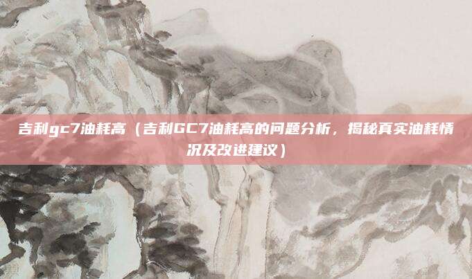 吉利gc7油耗高（吉利GC7油耗高的问题分析，揭秘真实油耗情况及改进建议）