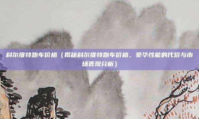科尔维特跑车价格（揭秘科尔维特跑车价格，豪华性能的代价与市场表现分析）