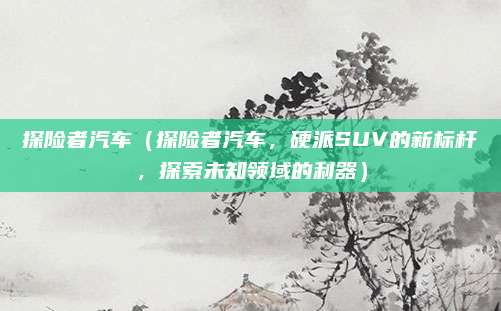 探险者汽车（探险者汽车，硬派SUV的新标杆，探索未知领域的利器）
