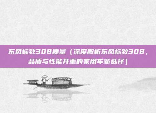 东风标致308质量（深度解析东风标致308，品质与性能并重的家用车新选择）