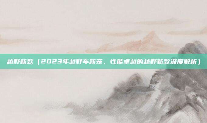 越野新款（2023年越野车新宠，性能卓越的越野新款深度解析）