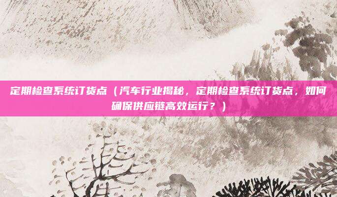 定期检查系统订货点（汽车行业揭秘，定期检查系统订货点，如何确保供应链高效运行？）