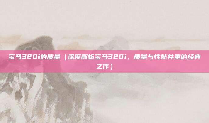 宝马320i的质量（深度解析宝马320i，质量与性能并重的经典之作）