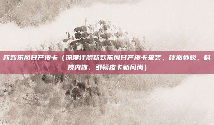 新款东风日产皮卡（深度评测新款东风日产皮卡来袭，硬派外观，科技内饰，引领皮卡新风尚）