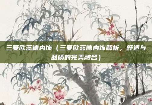 三菱欧蓝德内饰（三菱欧蓝德内饰解析，舒适与品质的完美融合）