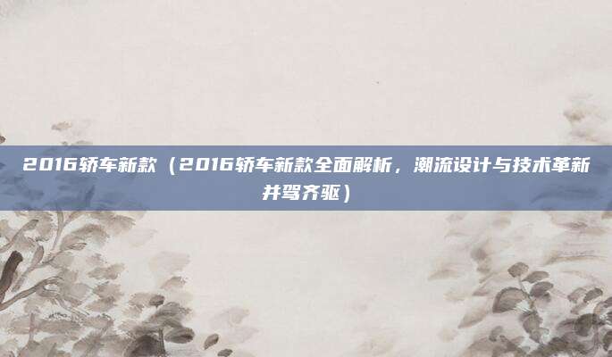 2016轿车新款（2016轿车新款全面解析，潮流设计与技术革新并驾齐驱）