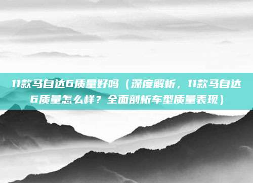 11款马自达6质量好吗（深度解析，11款马自达6质量怎么样？全面剖析车型质量表现）