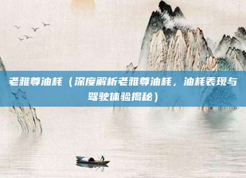 老雅尊油耗（深度解析老雅尊油耗，油耗表现与驾驶体验揭秘）