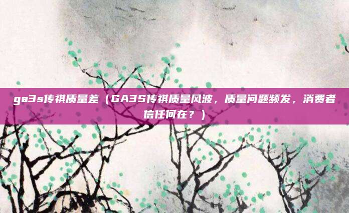 ga3s传祺质量差（GA3S传祺质量风波，质量问题频发，消费者信任何在？）