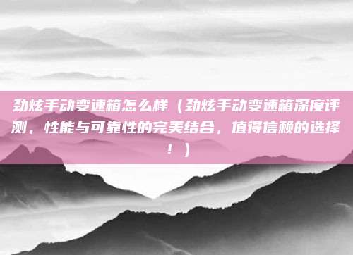 劲炫手动变速箱怎么样（劲炫手动变速箱深度评测，性能与可靠性的完美结合，值得信赖的选择！）