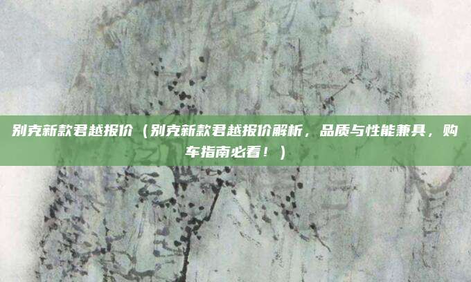 别克新款君越报价（别克新款君越报价解析，品质与性能兼具，购车指南必看！）