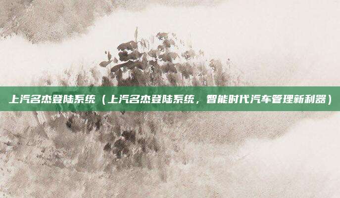 上汽名杰登陆系统（上汽名杰登陆系统，智能时代汽车管理新利器）