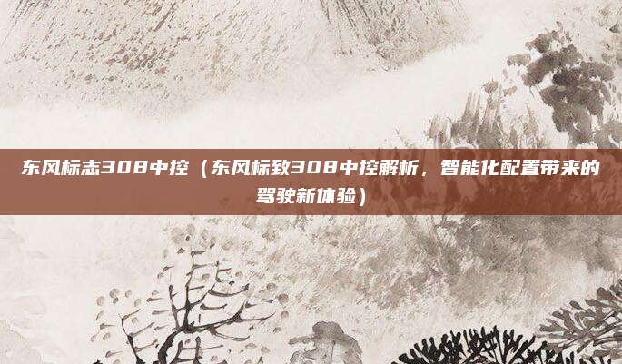 东风标志308中控（东风标致308中控解析，智能化配置带来的驾驶新体验）