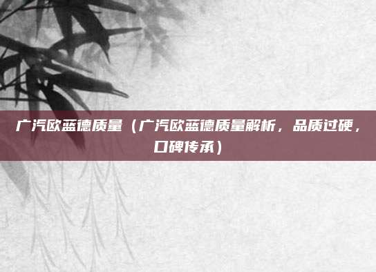 广汽欧蓝德质量（广汽欧蓝德质量解析，品质过硬，口碑传承）