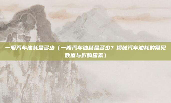 一般汽车油耗是多少（一般汽车油耗是多少？揭秘汽车油耗的常见数值与影响因素）