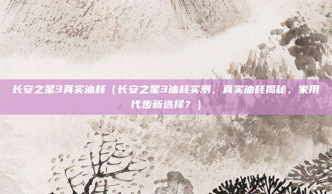 长安之星3真实油耗（长安之星3油耗实测，真实油耗揭秘，家用代步新选择？）