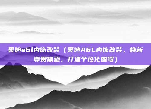 奥迪a6l内饰改装（奥迪A6L内饰改装，焕新尊贵体验，打造个性化座驾）
