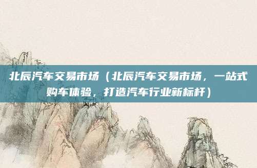 北辰汽车交易市场（北辰汽车交易市场，一站式购车体验，打造汽车行业新标杆）