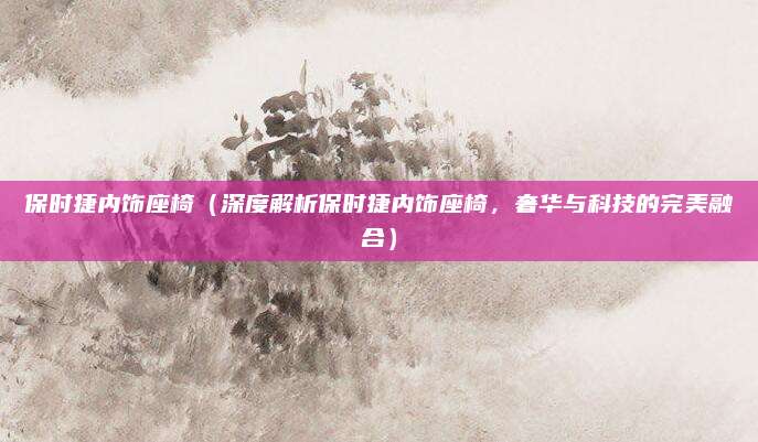 保时捷内饰座椅（深度解析保时捷内饰座椅，奢华与科技的完美融合）