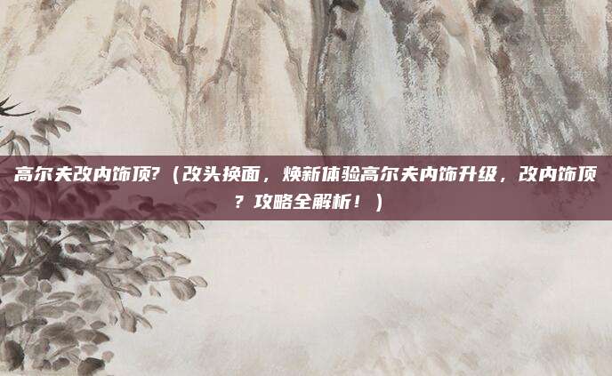 高尔夫改内饰顶?（改头换面，焕新体验高尔夫内饰升级，改内饰顶？攻略全解析！）