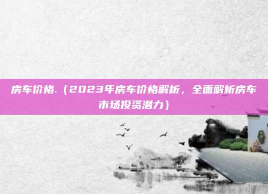房车价格.（2023年房车价格解析，全面解析房车市场投资潜力）