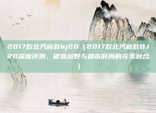 2017款北汽新款bj20（2017款北汽新款BJ20深度评测，硬派越野与都市时尚的完美融合）