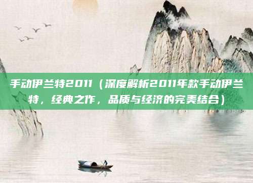 手动伊兰特2011（深度解析2011年款手动伊兰特，经典之作，品质与经济的完美结合）