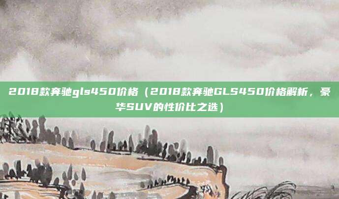 2018款奔驰gls450价格（2018款奔驰GLS450价格解析，豪华SUV的性价比之选）