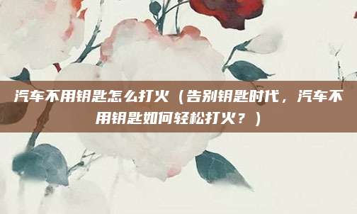 汽车不用钥匙怎么打火（告别钥匙时代，汽车不用钥匙如何轻松打火？）
