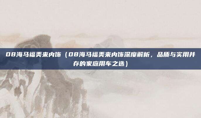 08海马福美来内饰（08海马福美来内饰深度解析，品质与实用并存的家庭用车之选）