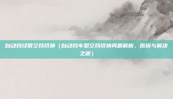 自动挡经常空挡切换（自动挡车型空挡切换问题解析，原因与解决之道）