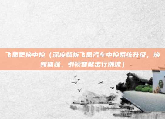 飞思更换中控（深度解析飞思汽车中控系统升级，焕新体验，引领智能出行潮流）