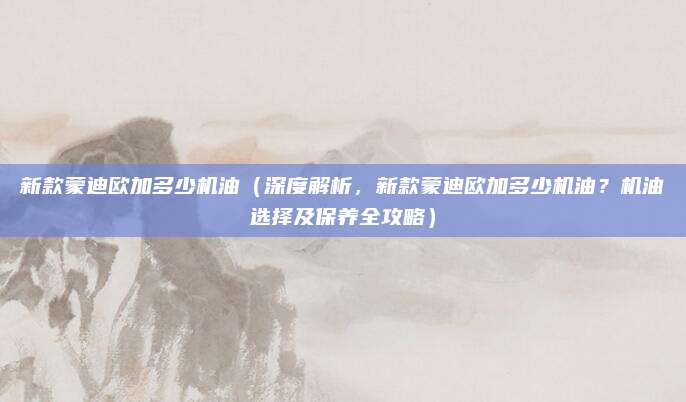 新款蒙迪欧加多少机油（深度解析，新款蒙迪欧加多少机油？机油选择及保养全攻略）