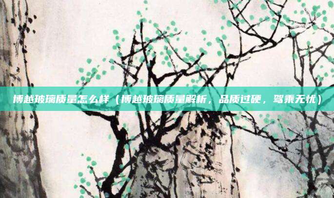 博越玻璃质量怎么样（博越玻璃质量解析，品质过硬，驾乘无忧）