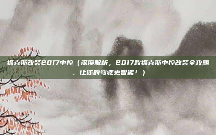 福克斯改装2017中控（深度解析，2017款福克斯中控改装全攻略，让你的驾驶更智能！）