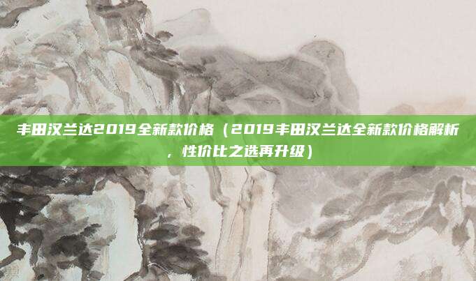 丰田汉兰达2019全新款价格（2019丰田汉兰达全新款价格解析，性价比之选再升级）