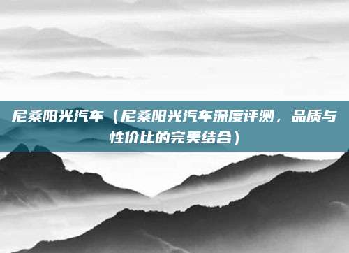 尼桑阳光汽车（尼桑阳光汽车深度评测，品质与性价比的完美结合）