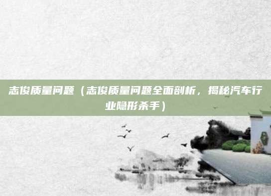 志俊质量问题（志俊质量问题全面剖析，揭秘汽车行业隐形杀手）