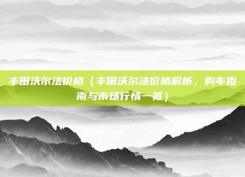 丰田沃尔法价格（丰田沃尔法价格解析，购车指南与市场行情一览）