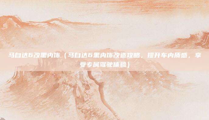 马自达6改黑内饰（马自达6黑内饰改造攻略，提升车内质感，享受专属驾驶体验）
