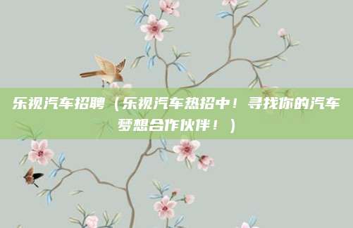 乐视汽车招聘(乐视汽车热招中!寻找你的汽车梦想合作伙伴!)