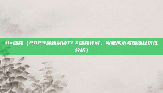 tlx油耗(2023最新解读TLX油耗详解,驾驶成本与燃油经济性分析)