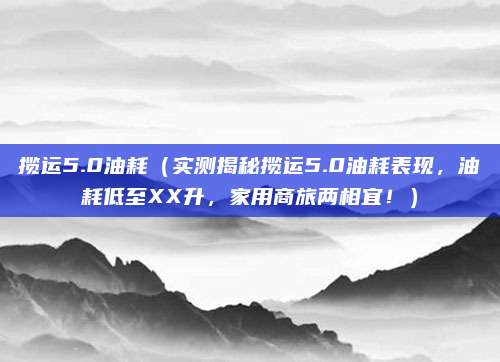 揽运5.0油耗(实测揭秘揽运5.0油耗表现,油耗低至XX升,家用商旅两相宜!)