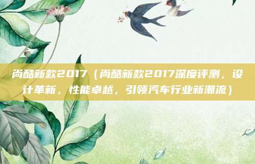 尚酷新款2017(尚酷新款2017深度评测,设计革新,性能卓越,引领汽车行业新潮流)