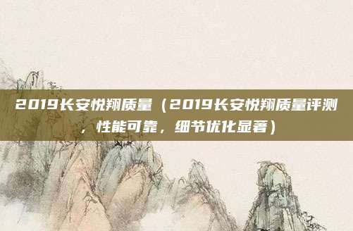 2019长安悦翔质量(2019长安悦翔质量评测,性能可靠,细节优化显著)